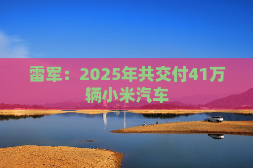雷军：2025年共交付41万辆小米汽车