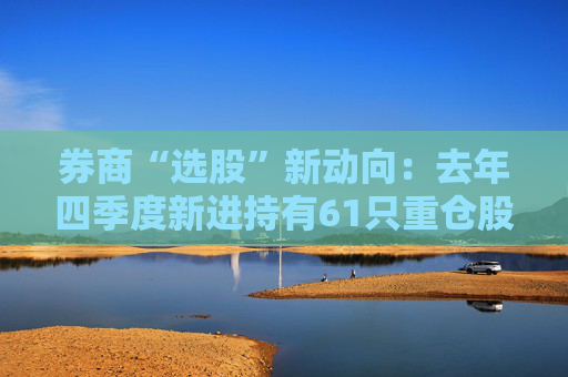 券商“选股”新动向：去年四季度新进持有61只重仓股