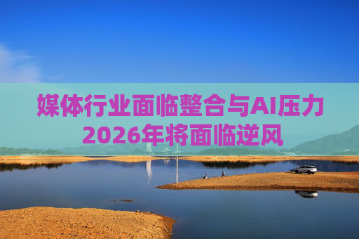 媒体行业面临整合与AI压力 2026年将面临逆风