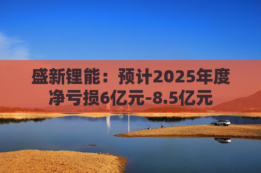 盛新锂能：预计2025年度净亏损6亿元-8.5亿元