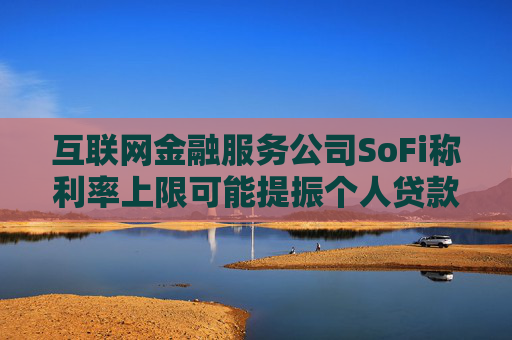 互联网金融服务公司SoFi称利率上限可能提振个人贷款需求