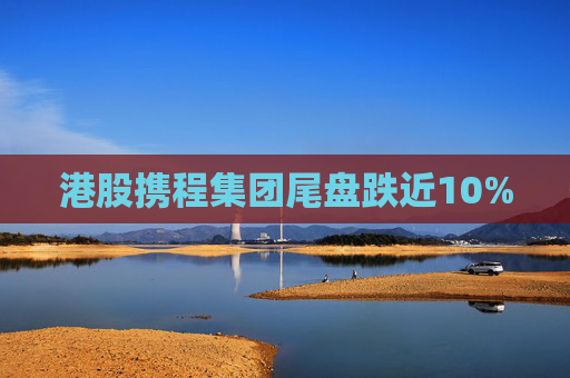 港股携程集团尾盘跌近10%  第1张