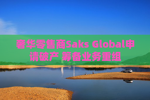 奢华零售商Saks Global申请破产 筹备业务重组