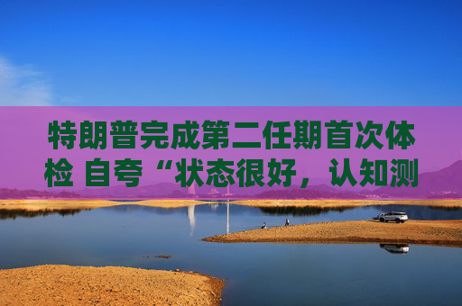 特朗普完成第二任期首次体检 自夸“状态很好，认知测试全答对”！