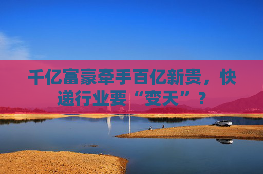 千亿富豪牵手百亿新贵，快递行业要“变天”？