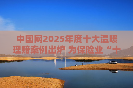 中国网2025年度十大温暖理赔案例出炉 为保险业“十五五”开好局起好步贡献力量