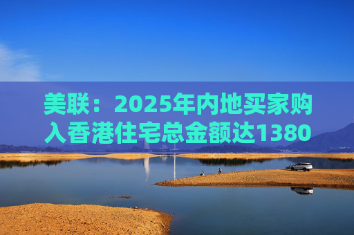 美联：2025年内地买家购入香港住宅总金额达1380亿港元 创历史新高
