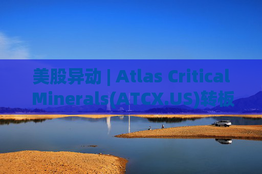 美股异动 | Atlas Critical Minerals(ATCX.US)转板纳斯达克 开盘股价跌超35%