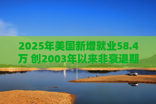 2025年美国新增就业58.4万 创2003年以来非衰退期最低增速
