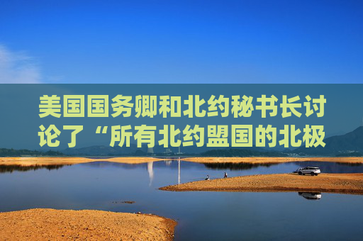 美国国务卿和北约秘书长讨论了“所有北约盟国的北极安全”问题