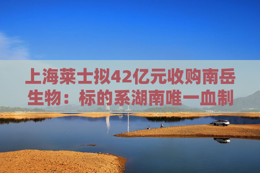上海莱士拟42亿元收购南岳生物：标的系湖南唯一血制品企业，评估增值率约400%