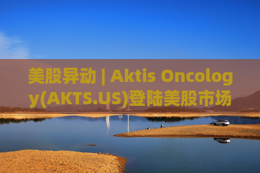 美股异动 | Aktis Oncology(AKTS.US)登陆美股市场 开盘股价涨超49%