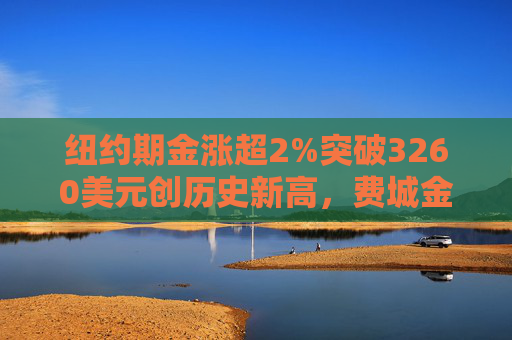 纽约期金涨超2%突破3260美元创历史新高，费城金银指数本周涨超19%