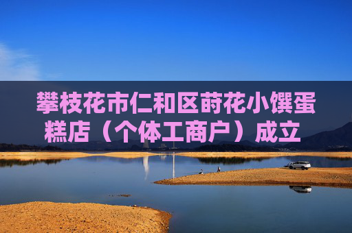 攀枝花市仁和区莳花小馔蛋糕店（个体工商户）成立 注册资本3万人民币