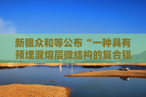 新疆众和等公布“一种具有预埋混熔层微结构的复合铝板及其铸轧制备方法”专利  第1张