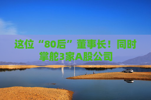 这位“80后”董事长！同时掌舵3家A股公司