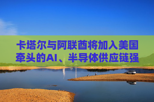 卡塔尔与阿联酋将加入美国牵头的AI、半导体供应链强化行动