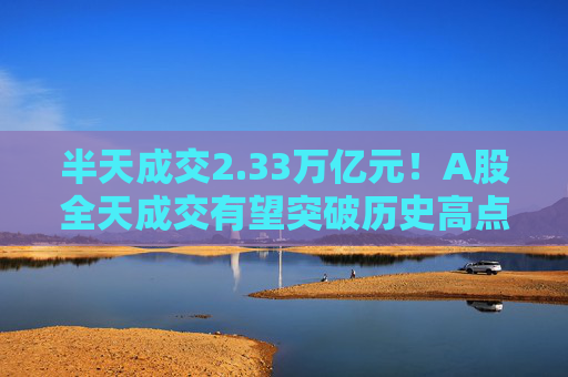 半天成交2.33万亿元！A股全天成交有望突破历史高点
