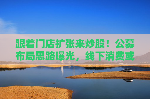 跟着门店扩张来炒股！公募布局思路曝光，线下消费或迎转机