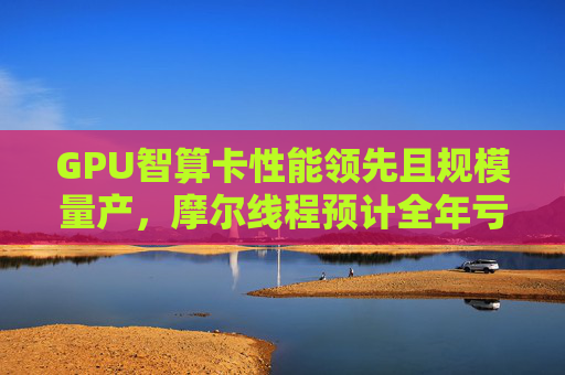 GPU智算卡性能领先且规模量产，摩尔线程预计全年亏损收窄34.50%到41.30%