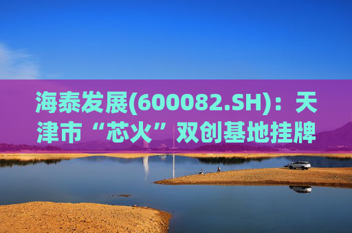 海泰发展(600082.SH)：天津市“芯火”双创基地挂牌于我公司BPO基地，目前双方合作仅涉及场地租赁及园区基础配套服务范畴