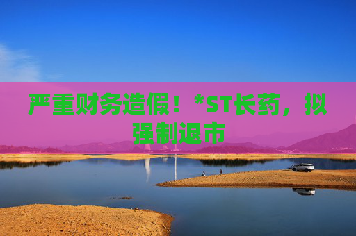 严重财务造假！*ST长药，拟强制退市