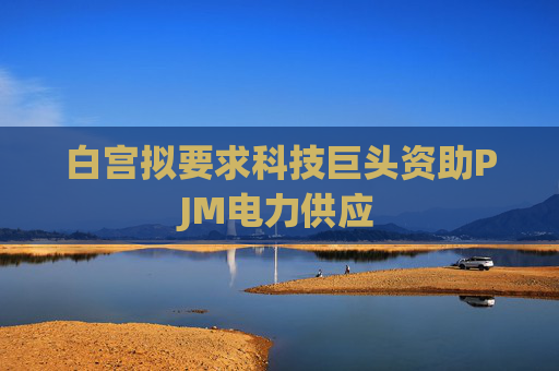 白宫拟要求科技巨头资助PJM电力供应