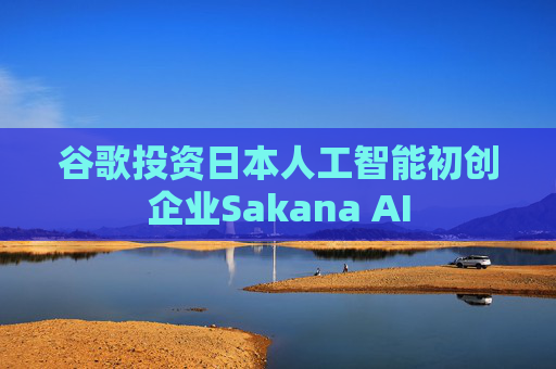谷歌投资日本人工智能初创企业Sakana AI