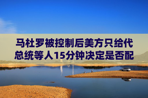 马杜罗被控制后美方只给代总统等人15分钟决定是否配合  第1张