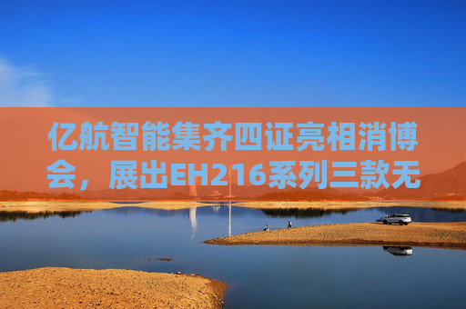 亿航智能集齐四证亮相消博会，展出EH216系列三款无人驾驶航空器