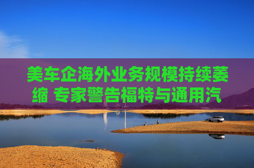 美车企海外业务规模持续萎缩 专家警告福特与通用汽车或沦为小众制造商