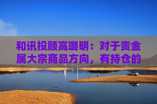 和讯投顾高璐明：对于贵金属大宗商品方向，有持仓的继续持有等待  第1张