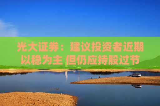 光大证券：建议投资者近期以稳为主 但仍应持股过节