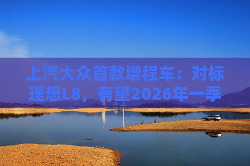 上汽大众首款增程车：对标理想L8，有望2026年一季度后量产
