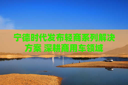 宁德时代发布轻商系列解决方案 深耕商用车领域