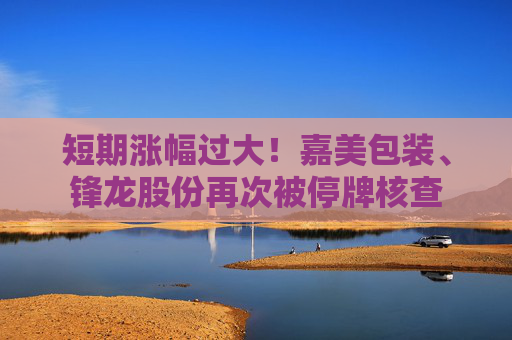 短期涨幅过大！嘉美包装、锋龙股份再次被停牌核查