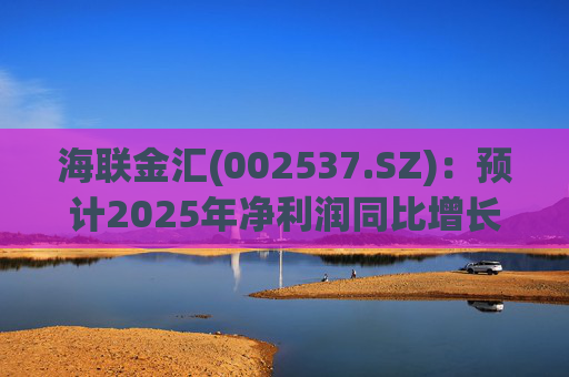 海联金汇(002537.SZ)：预计2025年净利润同比增长438.94%～581.3%