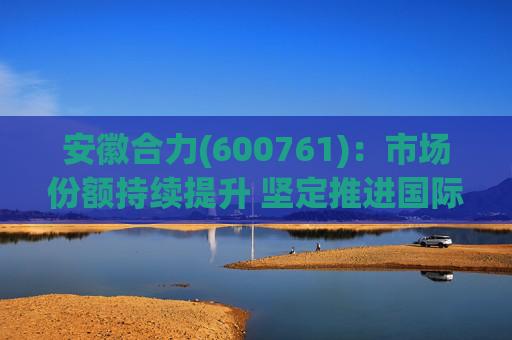 安徽合力(600761)：市场份额持续提升 坚定推进国际化战略