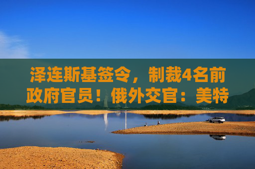 泽连斯基签令，制裁4名前政府官员！俄外交官：美特使在乌划分控制区冻结冲突方案或致冲突升级