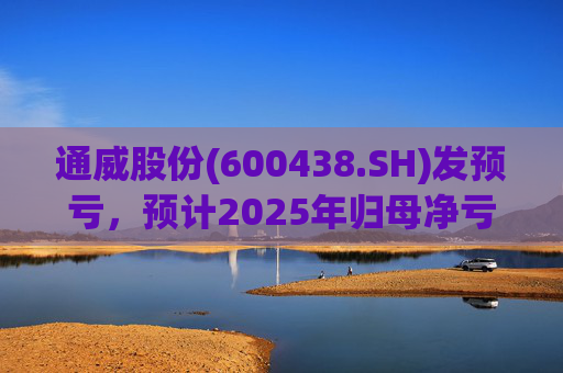 通威股份(600438.SH)发预亏，预计2025年归母净亏损90亿元至100亿元