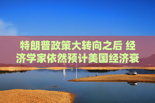 特朗普政策大转向之后 经济学家依然预计美国经济衰退风险高企