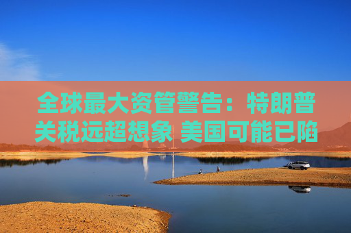 全球最大资管警告：特朗普关税远超想象 美国可能已陷衰退！