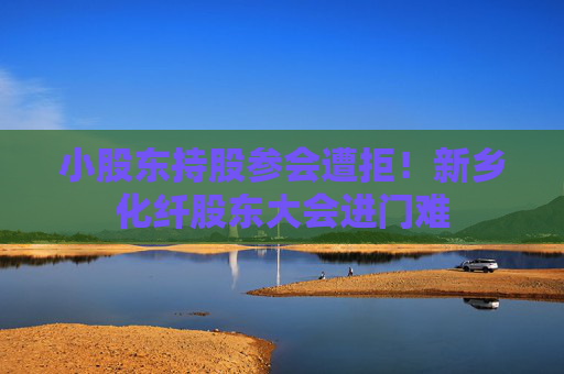 小股东持股参会遭拒！新乡化纤股东大会进门难