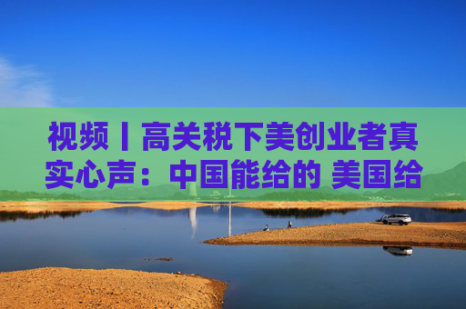 视频丨高关税下美创业者真实心声：中国能给的 美国给不了