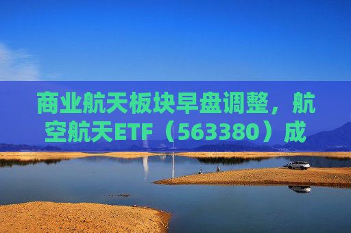商业航天板块早盘调整，航空航天ETF（563380）成交逆势放量，关注长期配置价值