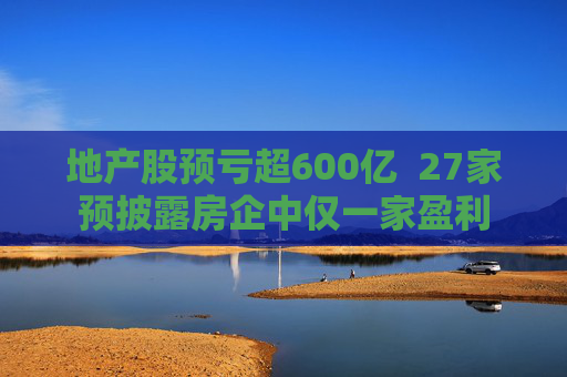 地产股预亏超600亿  27家预披露房企中仅一家盈利