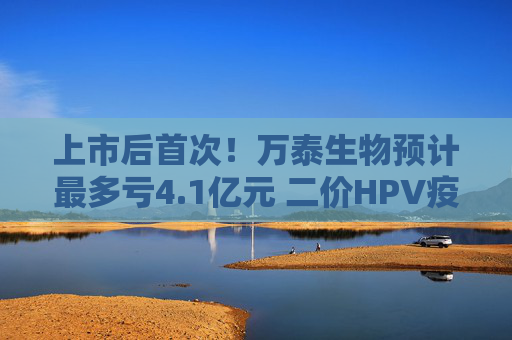 上市后首次！万泰生物预计最多亏4.1亿元 二价HPV疫苗赚钱效应已“失灵”？