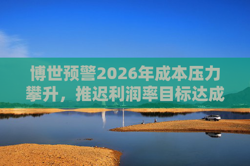 博世预警2026年成本压力攀升，推迟利润率目标达成时间