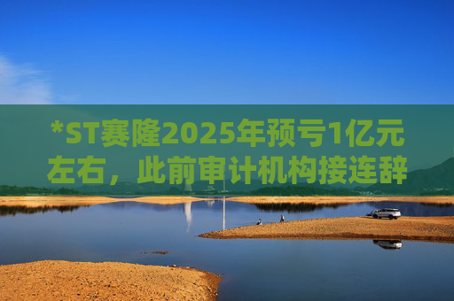 *ST赛隆2025年预亏1亿元左右，此前审计机构接连辞任引独董发函督促