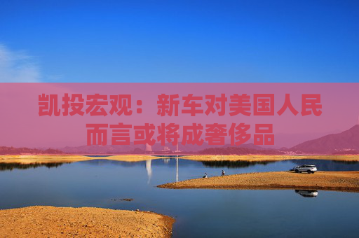 凯投宏观：新车对美国人民而言或将成奢侈品  第1张